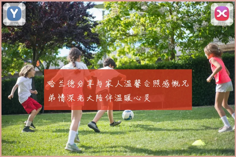 哈兰德分享与家人温馨合照感慨兄弟情深老大陪伴温暖心灵