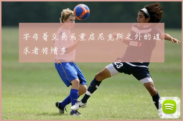 字母哥交易或重启尼克斯之外的追求者将增多