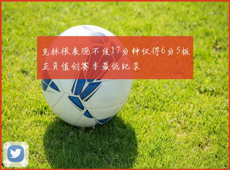 克林根表现不佳17分钟仅得6分5板正负值创赛季最低纪录