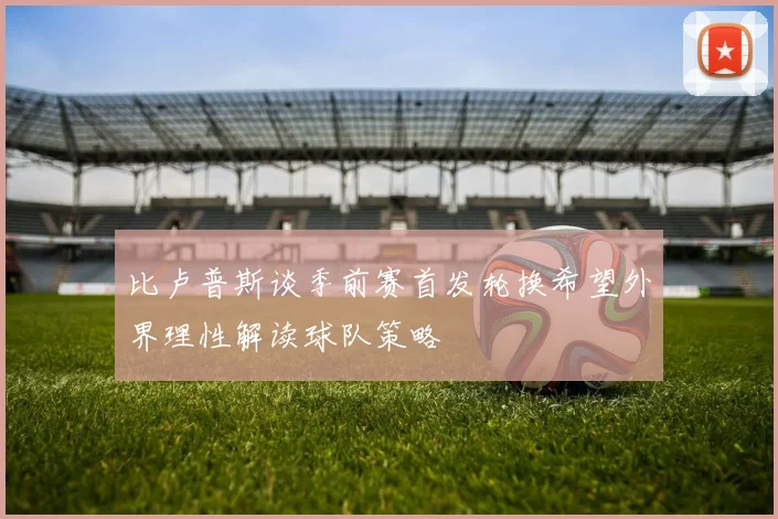 比卢普斯谈季前赛首发轮换希望外界理性解读球队策略
