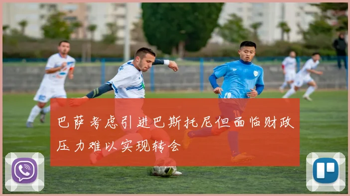 巴萨考虑引进巴斯托尼但面临财政压力难以实现转会
