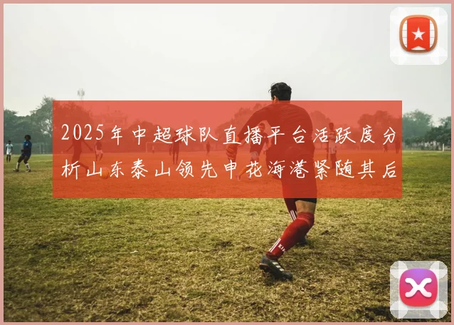 2025年中超球队直播平台活跃度分析山东泰山领先申花海港紧随其后