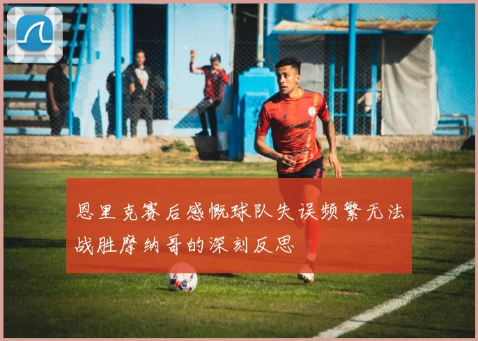 恩里克赛后感慨球队失误频繁无法战胜摩纳哥的深刻反思