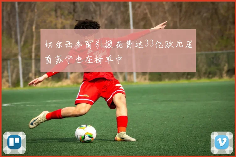 切尔西冬窗引援花费达33亿欧元居首苏宁也在榜单中