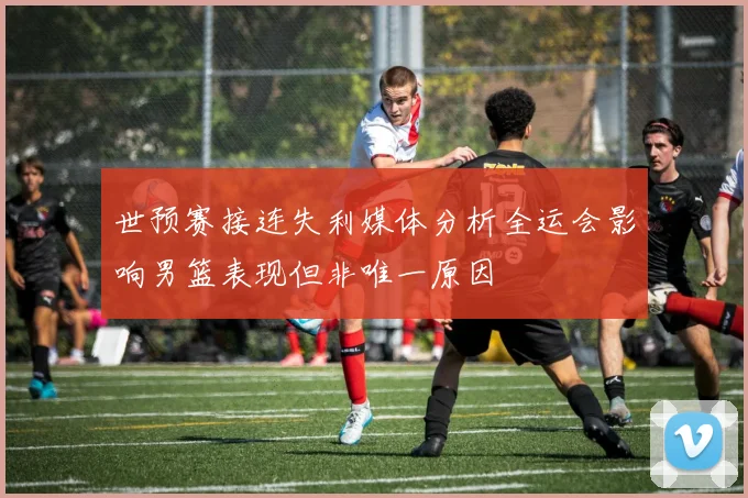 世预赛接连失利媒体分析全运会影响男篮表现但非唯一原因