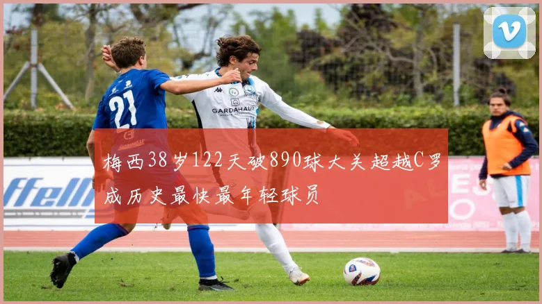 梅西38岁122天破890球大关超越C罗成历史最快最年轻球员