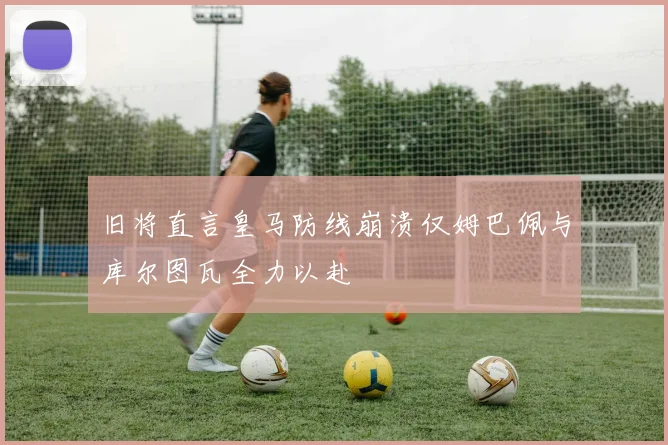 旧将直言皇马防线崩溃仅姆巴佩与库尔图瓦全力以赴