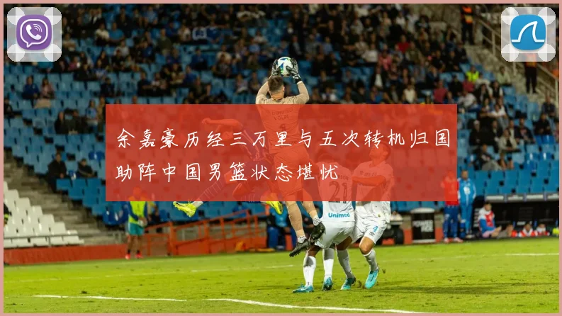 余嘉豪历经三万里与五次转机归国助阵中国男篮状态堪忧