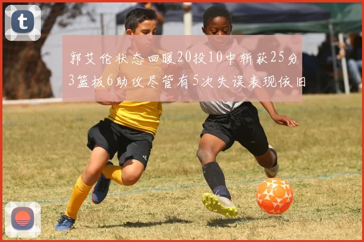 郭艾伦状态回暖20投10中斩获25分3篮板6助攻尽管有5次失误表现依旧可圈可点