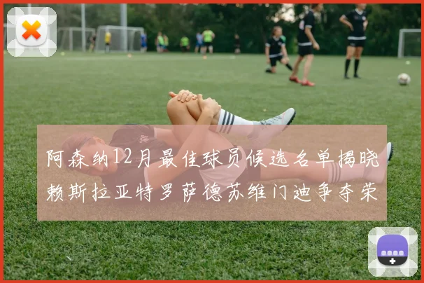 阿森纳12月最佳球员候选名单揭晓赖斯拉亚特罗萨德苏维门迪争夺荣誉