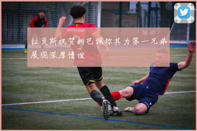 拉莫斯祝贺姆巴佩称其为第一兄弟展现深厚情谊
