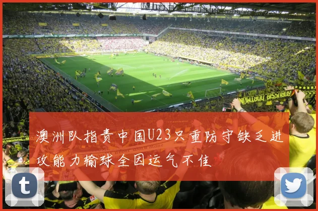 澳洲队指责中国U23只重防守缺乏进攻能力输球全因运气不佳
