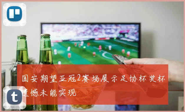 国安期望亚冠2赛场展示足协杯奖杯遗憾未能实现