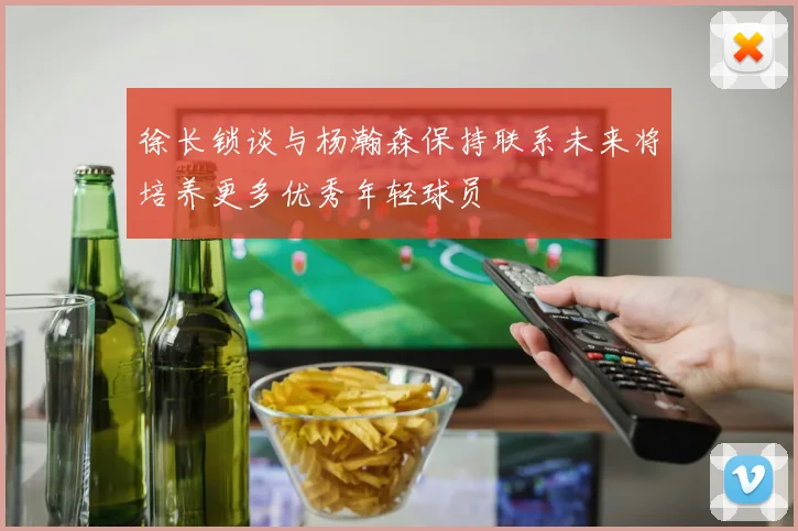 徐长锁谈与杨瀚森保持联系未来将培养更多优秀年轻球员