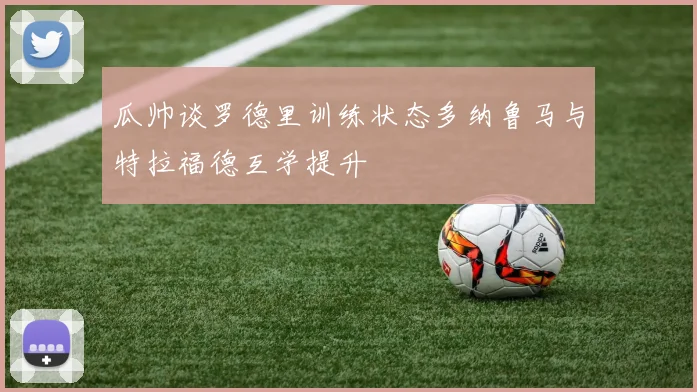 瓜帅谈罗德里训练状态多纳鲁马与特拉福德互学提升