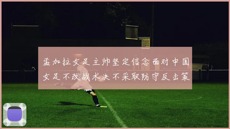 孟加拉女足主帅坚定信念面对中国女足不改战术决不采取防守反击策略