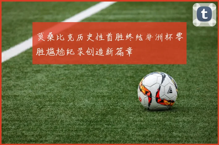 莫桑比克历史性首胜终结非洲杯零胜尴尬纪录创造新篇章