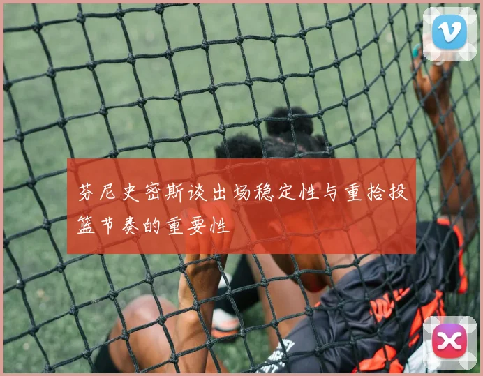 芬尼史密斯谈出场稳定性与重拾投篮节奏的重要性