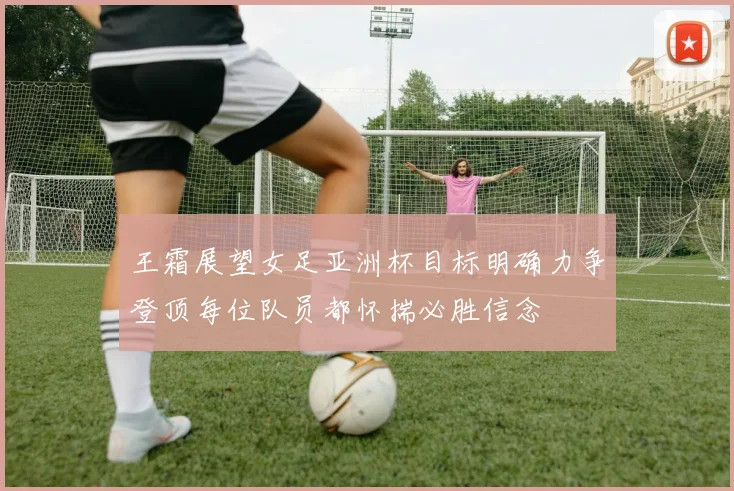 王霜展望女足亚洲杯目标明确力争登顶每位队员都怀揣必胜信念