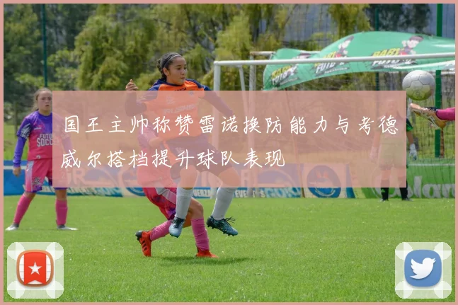 国王主帅称赞雷诺换防能力与考德威尔搭档提升球队表现