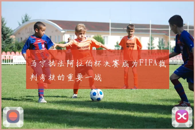 马宁执法阿拉伯杯决赛成为FIFA裁判考核的重要一战