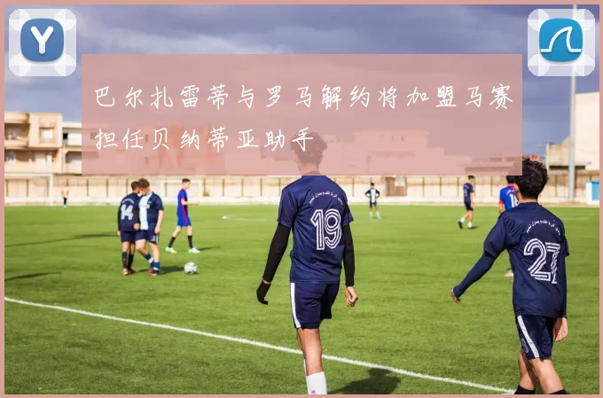 巴尔扎雷蒂与罗马解约将加盟马赛担任贝纳蒂亚助手