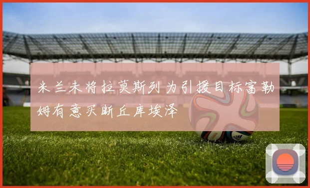 米兰未将拉莫斯列为引援目标富勒姆有意买断丘库埃泽