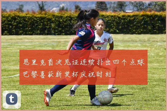 恩里克首次见证连续扑出四个点球巴黎喜获新奖杯庆祝时刻