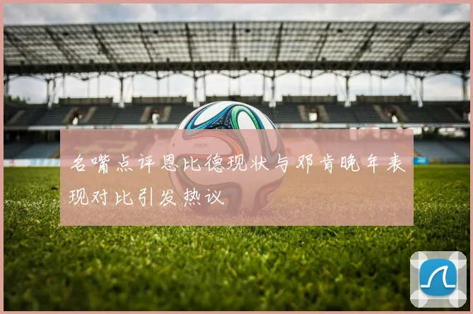 名嘴点评恩比德现状与邓肯晚年表现对比引发热议