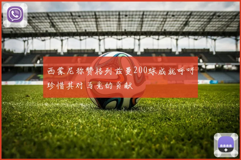 西蒙尼称赞格列兹曼200球成就呼吁珍惜其对马竞的贡献