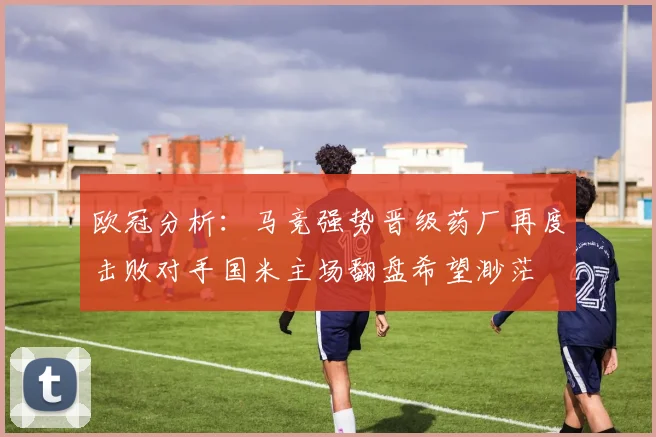 欧冠分析：马竞强势晋级药厂再度击败对手国米主场翻盘希望渺茫