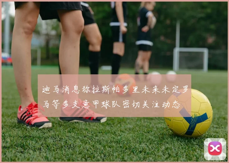 迪马消息称拉斯帕多里未来未定罗马等多支意甲球队密切关注动态