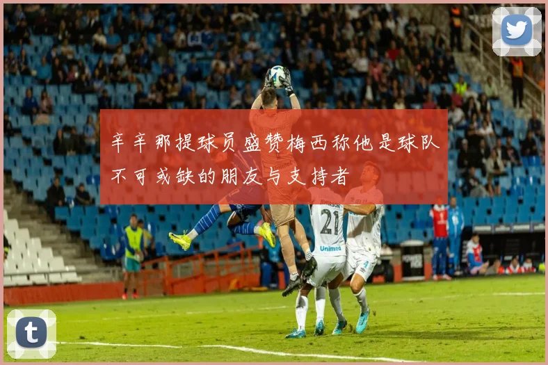 辛辛那提球员盛赞梅西称他是球队不可或缺的朋友与支持者