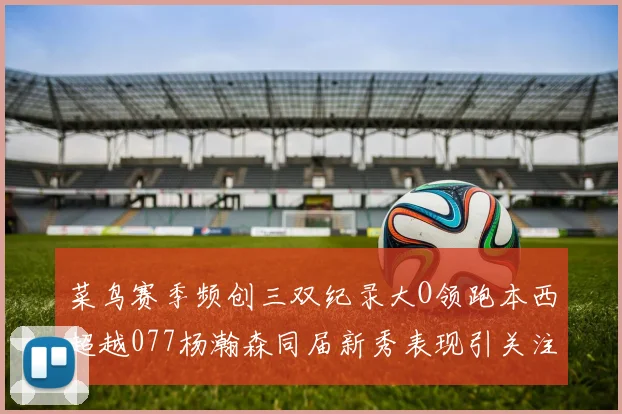 菜鸟赛季频创三双纪录大O领跑本西超越077杨瀚森同届新秀表现引关注