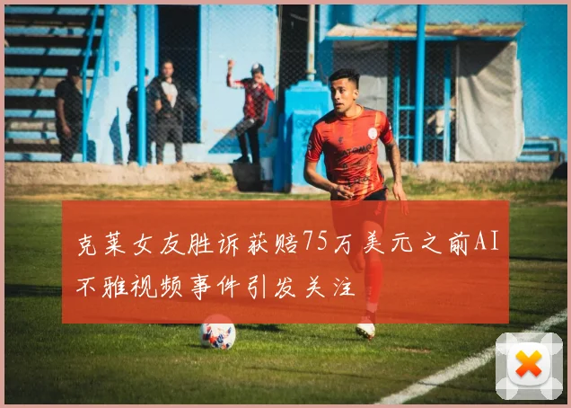 克莱女友胜诉获赔75万美元之前AI不雅视频事件引发关注