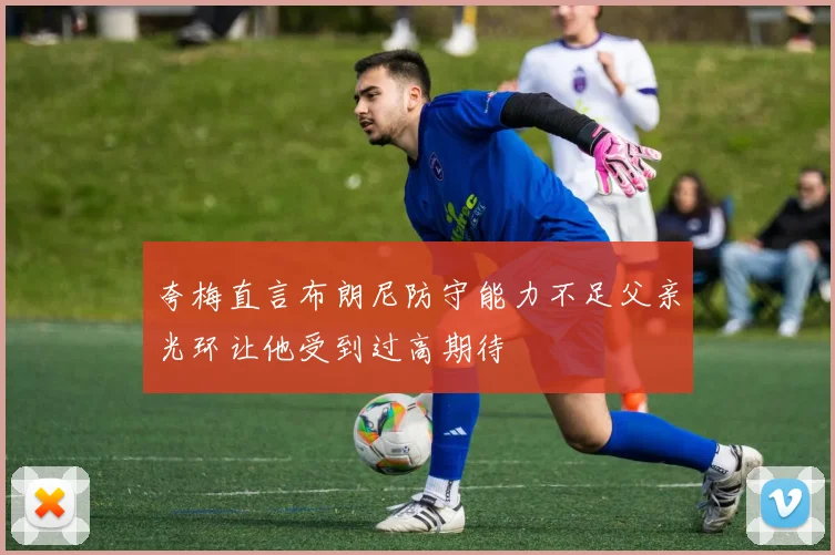 夸梅直言布朗尼防守能力不足父亲光环让他受到过高期待